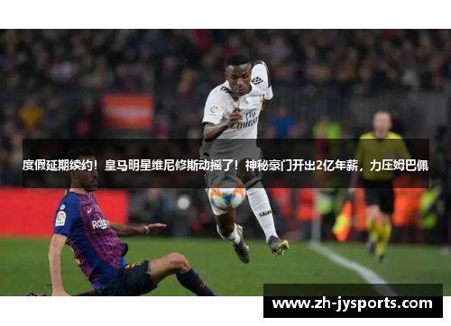 度假延期续约！皇马明星维尼修斯动摇了！神秘豪门开出2亿年薪，力压姆巴佩